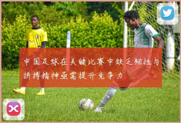 中国足球在关键比赛中缺乏韧性与拼搏精神亟需提升竞争力