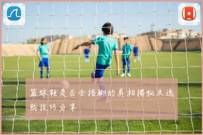 篮球鞋是否会捂脚的真相揭秘及选购技巧分享