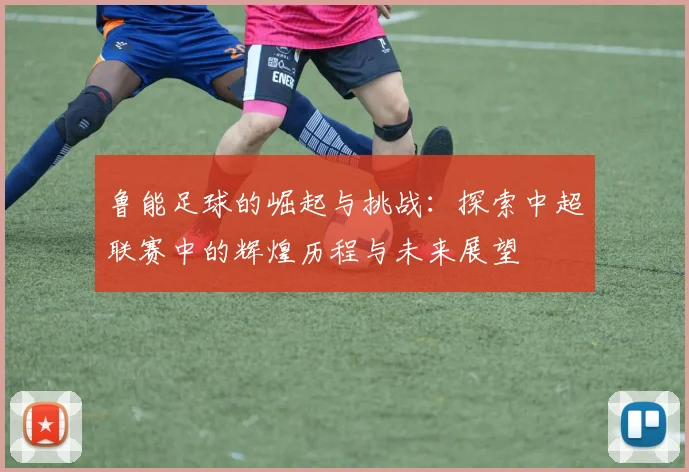 鲁能足球的崛起与挑战：探索中超联赛中的辉煌历程与未来展望