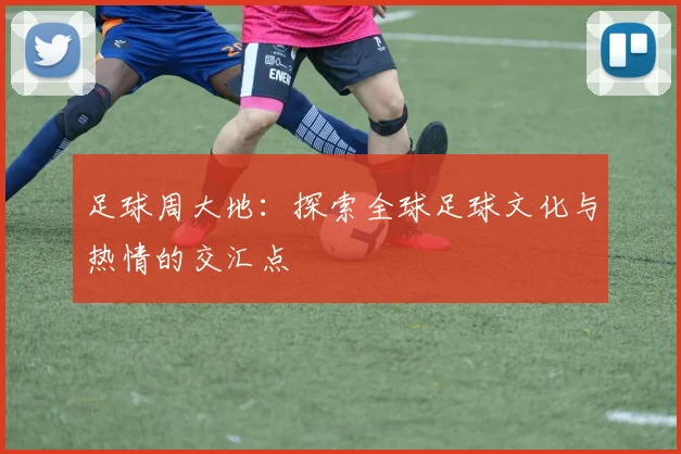 足球周大地：探索全球足球文化与热情的交汇点